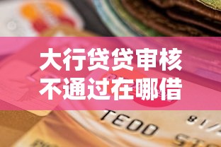 大行贷贷审核不通过在哪借比较容易？类似强制下款的7个口子参考