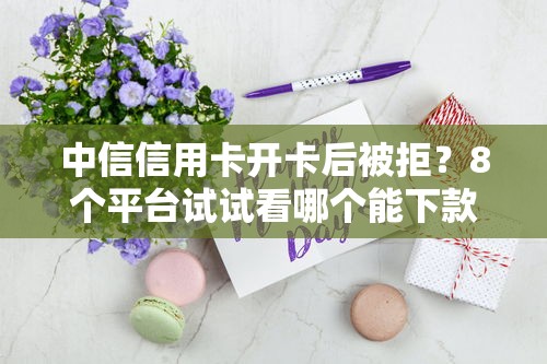 中信信用卡开卡后被拒？8个平台试试看哪个能下款