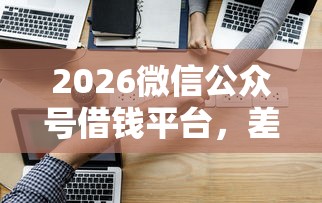 2026微信公众号借钱平台，差3千元就选这6个平台