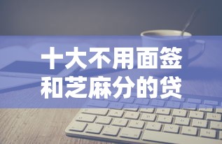 十大不用面签和芝麻分的贷款软件盘点，解决当前逾期可以申请哪些网贷的问题