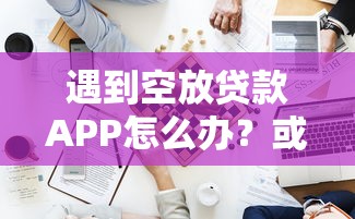 遇到空放贷款APP怎么办？或可尝试这5个低门槛贷款平台
