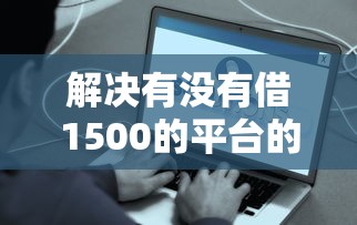 解决有没有借1500的平台的6个贷款容易下款的平台分享 解决有没有借1500的平台的6个贷款容易下款的平台分享