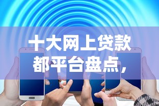 十大网上贷款都平台盘点，解决2025正规手机贷款口子的问题