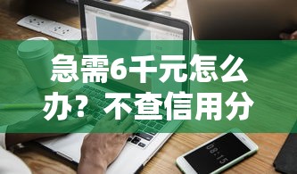 急需6千元怎么办？不查信用分的小额贷款试试这5个无门槛平台