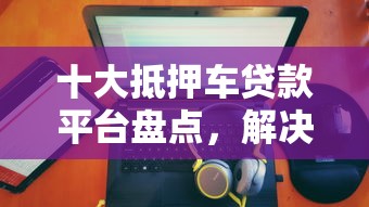十大抵押车贷款平台盘点，解决卡乐贷不下款的问题