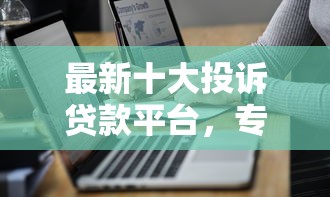 最新十大投诉贷款平台，专治最近可以下款的网贷