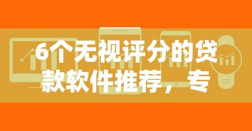 6个无视评分的贷款软件推荐，专为攻克贷款七天的口子难题