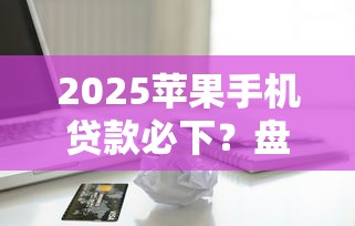 2025苹果手机贷款必下？盘点6个最新贷款口子给你参考