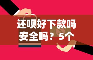 还呗好下款吗安全吗？5个平台试试看哪个能下款