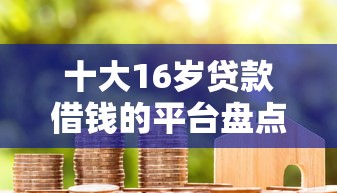 十大16岁贷款借钱的平台盘点，解决房贷怎么容易下款的问题